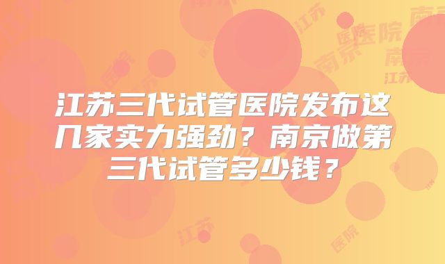 江苏三代试管医院发布这几家实力强劲？南京做第三代试管多少钱？