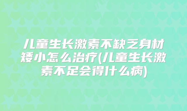 儿童生长激素不缺乏身材矮小怎么治疗(儿童生长激素不足会得什么病)