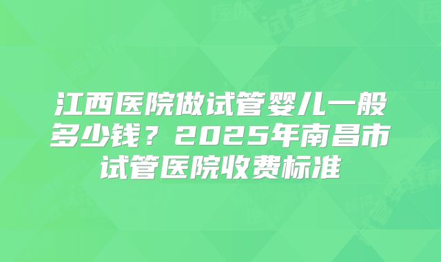江西医院做试管婴儿一般多少钱?2025年南昌市试管医院收费标准
