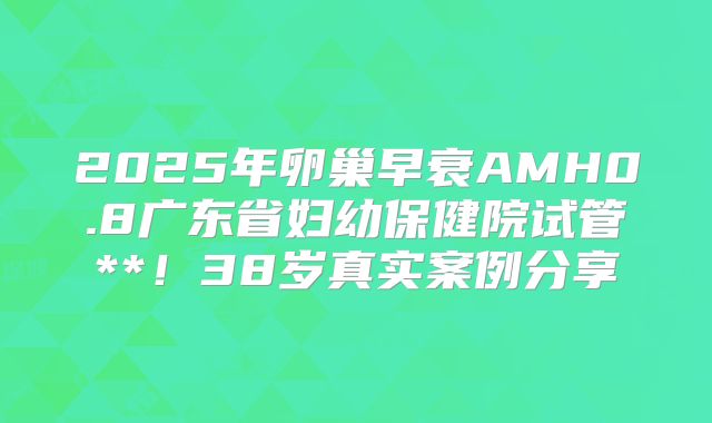 2025年卵巢早衰AMH0.8广东省妇幼保健院试管**！38岁真实案例分享