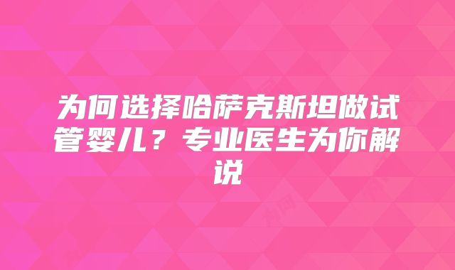 为何选择哈萨克斯坦做试管婴儿？专业医生为你解说