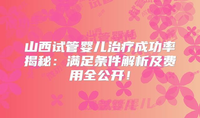 山西试管婴儿治疗成功率揭秘：满足条件解析及费用全公开！