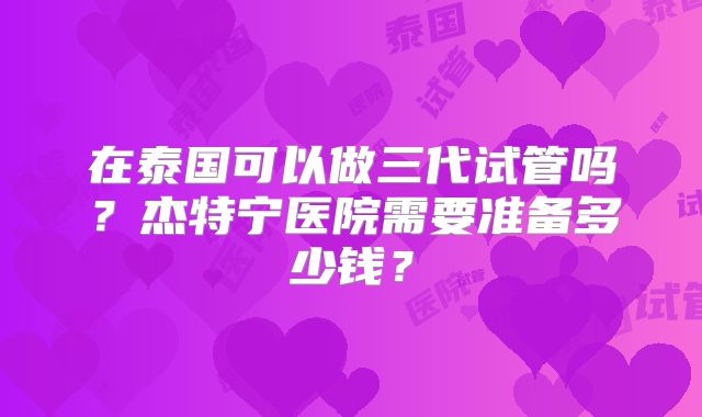 在泰国可以做三代试管吗?杰特宁医院需要准备多少钱?