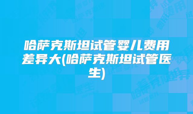 哈萨克斯坦试管婴儿费用差异大(哈萨克斯坦试管医生)