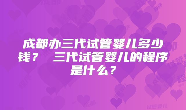 成都办三代试管婴儿多少钱? 三代试管婴儿的程序是什么?