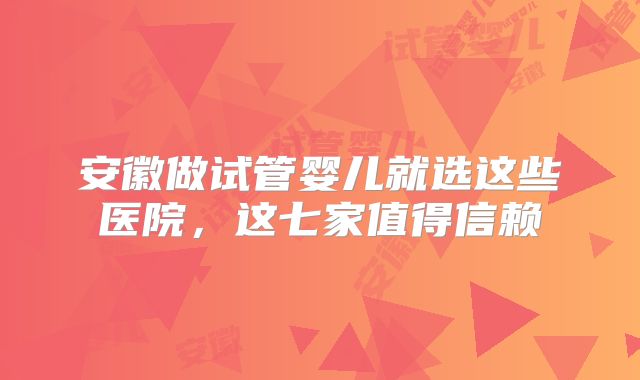 安徽做试管婴儿就选这些医院，这七家值得信赖