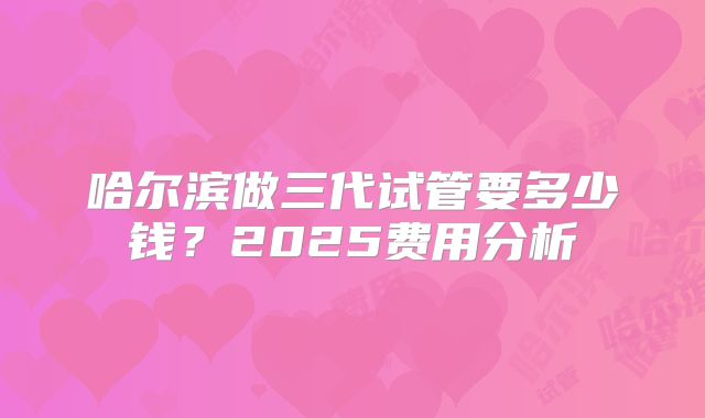 哈尔滨做三代试管要多少钱?2025费用分析