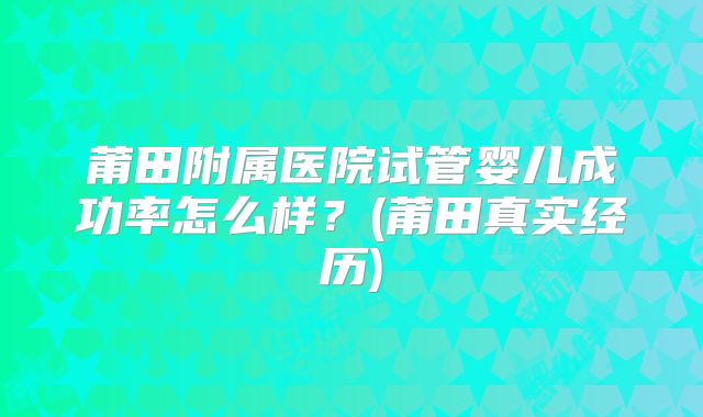 莆田附属医院试管婴儿成功率怎么样？(莆田真实经历)