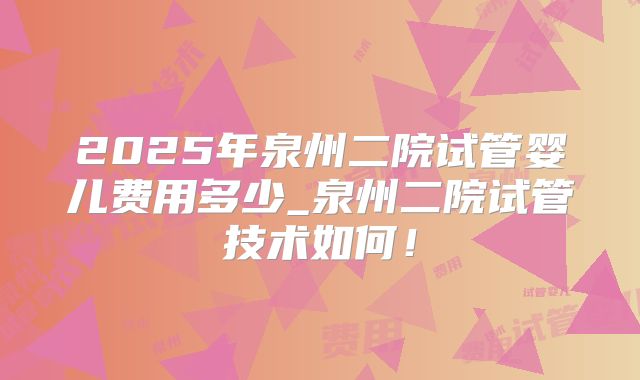 2025年泉州二院试管婴儿费用多少_泉州二院试管技术如何!