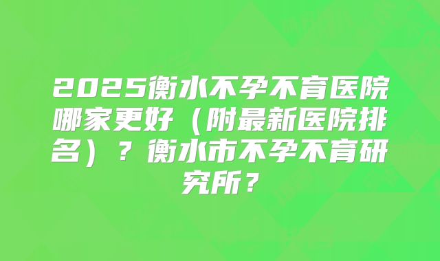2025衡水不孕不育医院哪家更好（附最新医院排名）？衡水市不孕不育研究所？