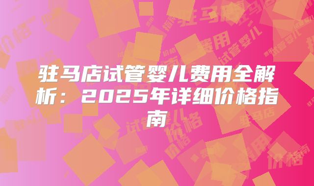 驻马店试管婴儿费用全解析：2025年详细价格指南
