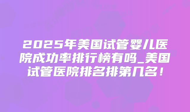 2025年美国试管婴儿医院成功率排行榜有吗_美国试管医院排名排第几名！