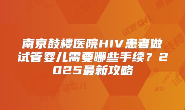 南京鼓楼医院HIV患者做试管婴儿需要哪些手续？2025最新攻略