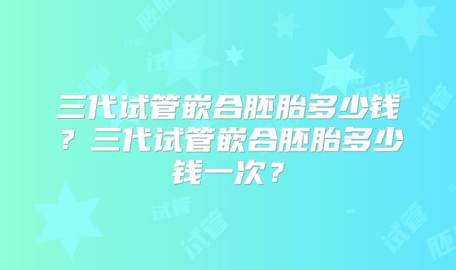 三代试管嵌合胚胎多少钱?三代试管嵌合胚胎多少钱一次?