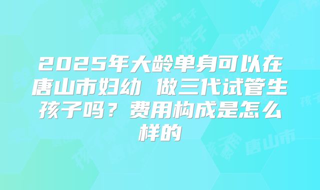 2025年大龄单身可以在唐山市妇幼 做三代试管生孩子吗？费用构成是怎么样的
