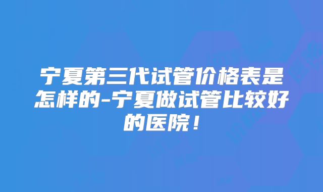 宁夏第三代试管价格表是怎样的-宁夏做试管比较好的医院!