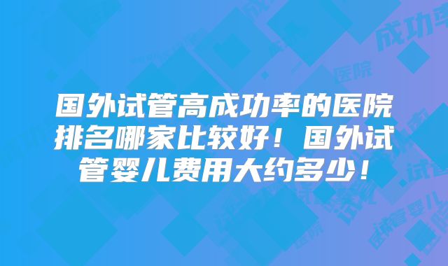 国外试管高成功率的医院排名哪家比较好！国外试管婴儿费用大约多少！
