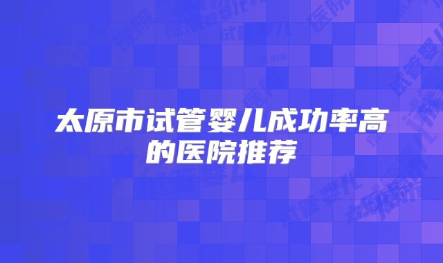 太原市试管婴儿成功率高的医院推荐