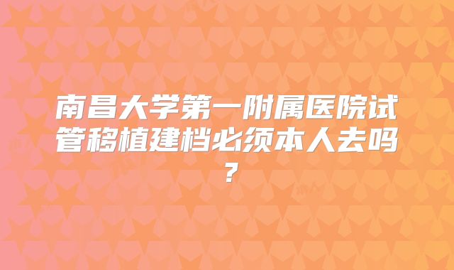 南昌大学第一附属医院试管移植建档必须本人去吗?