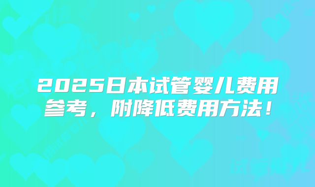 2025日本试管婴儿费用参考，附降低费用方法！