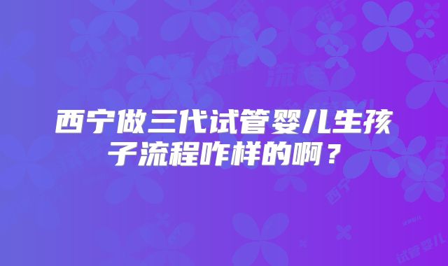 西宁做三代试管婴儿生孩子流程咋样的啊？