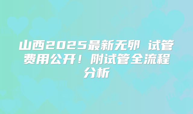 山西2025最新无卵�试管费用公开！附试管全流程分析