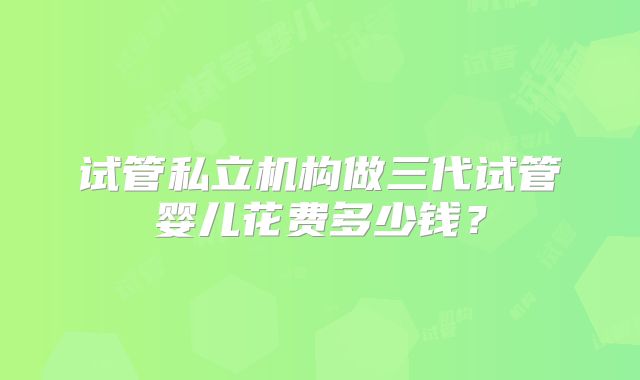 试管私立机构做三代试管婴儿花费多少钱？
