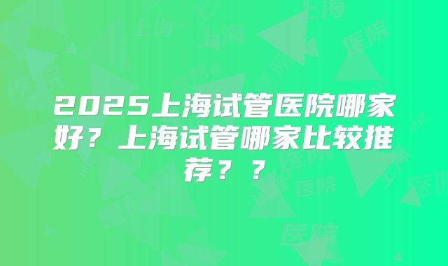 2025上海试管医院哪家好？上海试管哪家比较推荐？？