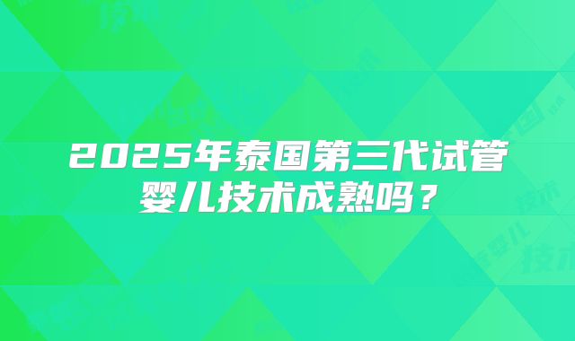 2025年泰国第三代试管婴儿技术成熟吗？