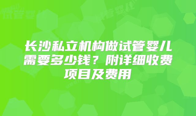 长沙私立机构做试管婴儿需要多少钱？附详细收费项目及费用