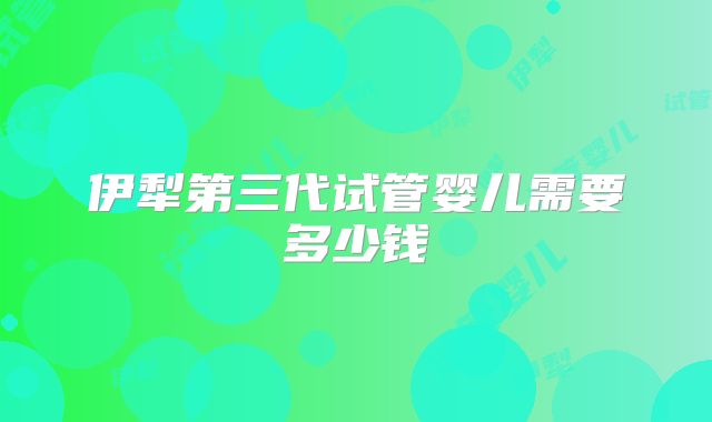 伊犁第三代试管婴儿需要多少钱