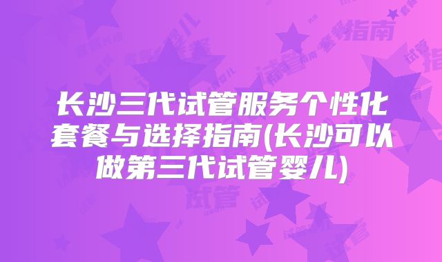 长沙三代试管服务个性化套餐与选择指南(长沙可以做第三代试管婴儿)