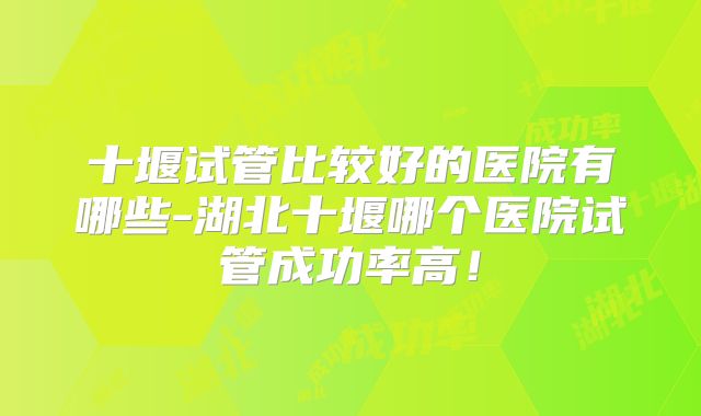 十堰试管比较好的医院有哪些-湖北十堰哪个医院试管成功率高！
