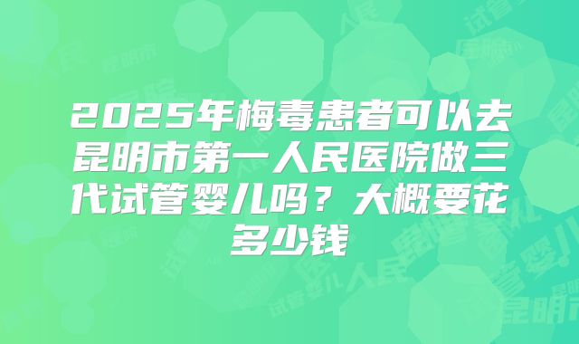 2025年梅毒患者可以去昆明市第一人民医院做三代试管婴儿吗？大概要花多少钱