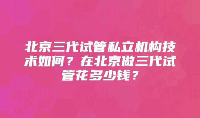 北京三代试管私立机构技术如何？在北京做三代试管花多少钱？