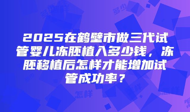 2025在鹤壁市做三代试管婴儿冻胚植入多少钱，冻胚移植后怎样才能增加试管成功率？