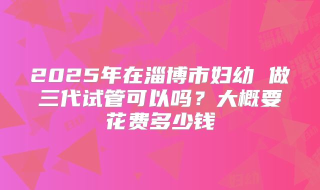 2025年在淄博市妇幼 做三代试管可以吗？大概要花费多少钱