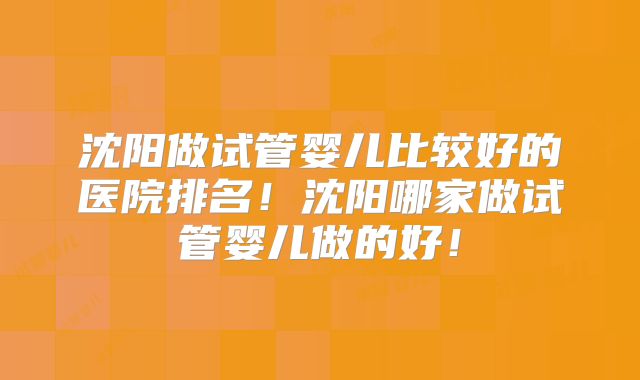 沈阳做试管婴儿比较好的医院排名!沈阳哪家做试管婴儿做的好!