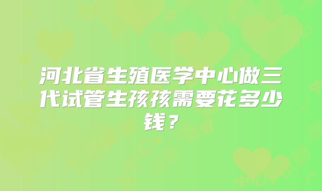 河北省生殖医学中心做三代试管生孩孩需要花多少钱?