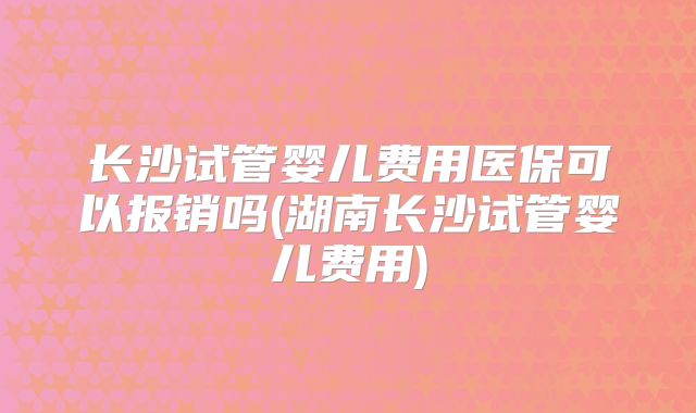 长沙试管婴儿费用医保可以报销吗(湖南长沙试管婴儿费用)