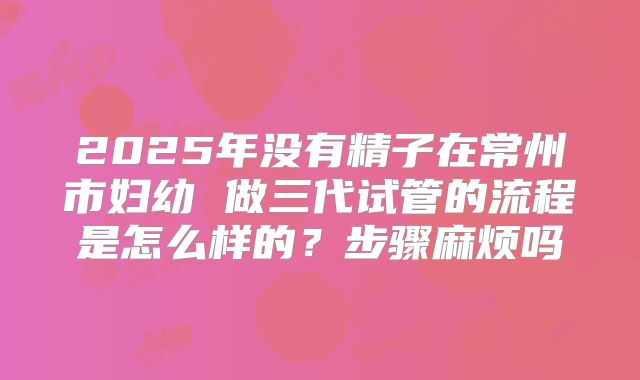 2025年没有精子在常州市妇幼 做三代试管的流程是怎么样的？步骤麻烦吗