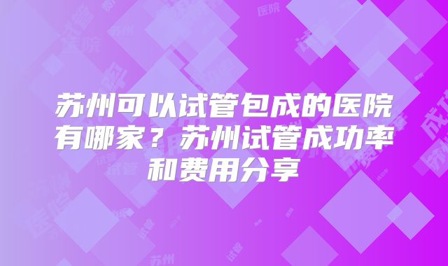 苏州可以试管包成的医院有哪家？苏州试管成功率和费用分享