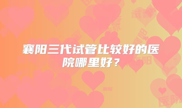 襄阳三代试管比较好的医院哪里好？