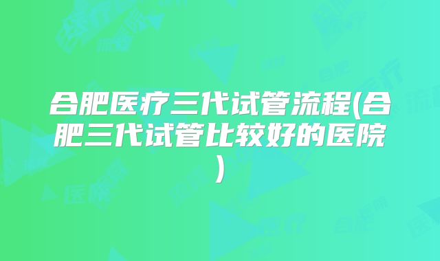 合肥医疗三代试管流程(合肥三代试管比较好的医院)
