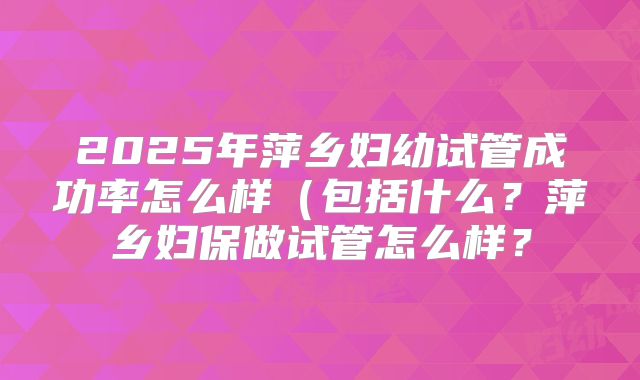 2025年萍乡妇幼试管成功率怎么样(包括什么?萍乡妇保做试管怎么样?