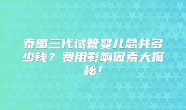 泰国三代试管婴儿总共多少钱？费用影响因素大揭秘！