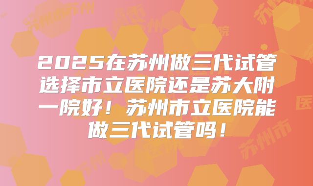 2025在苏州做三代试管选择市立医院还是苏大附一院好！苏州市立医院能做三代试管吗！