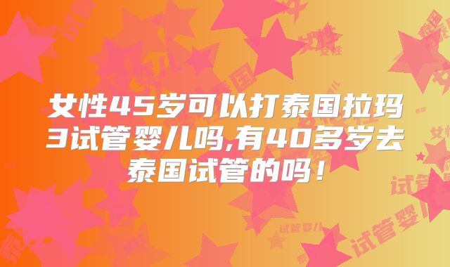 女性45岁可以打泰国拉玛3试管婴儿吗,有40多岁去泰国试管的吗!