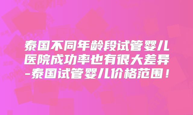 泰国不同年龄段试管婴儿医院成功率也有很大差异-泰国试管婴儿价格范围!