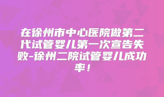 在徐州市中心医院做第二代试管婴儿第一次宣告失败-徐州二院试管婴儿成功率!